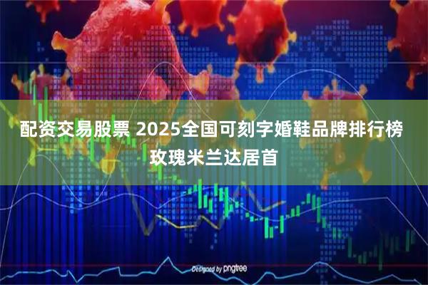 配资交易股票 2025全国可刻字婚鞋品牌排行榜 玫瑰米兰达居首