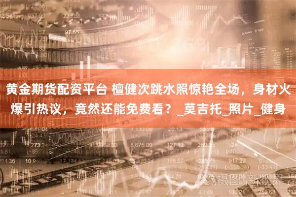 黄金期货配资平台 檀健次跳水照惊艳全场,身材火爆引热议,竟然还能免费看?_莫吉托_照片_健身