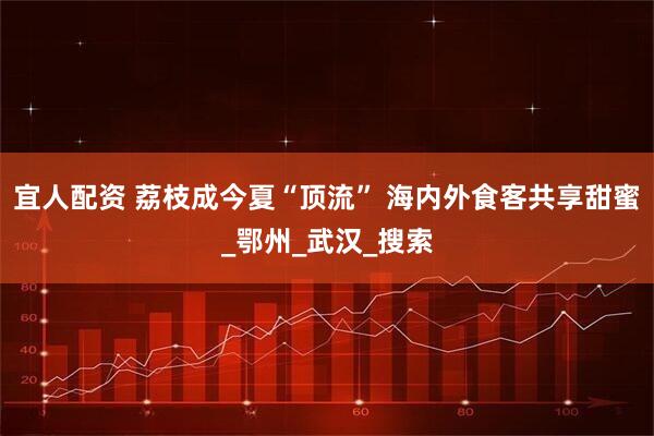 宜人配资 荔枝成今夏“顶流” 海内外食客共享甜蜜_鄂州_武汉_搜索