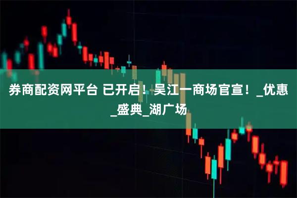 券商配资网平台 已开启！吴江一商场官宣！_优惠_盛典_湖广场