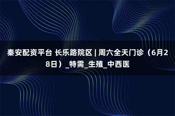 秦安配资平台 长乐路院区 | 周六全天门诊（6月28日）_特需_生殖_中西医