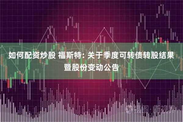 如何配资炒股 福斯特: 关于季度可转债转股结果暨股份变动公告