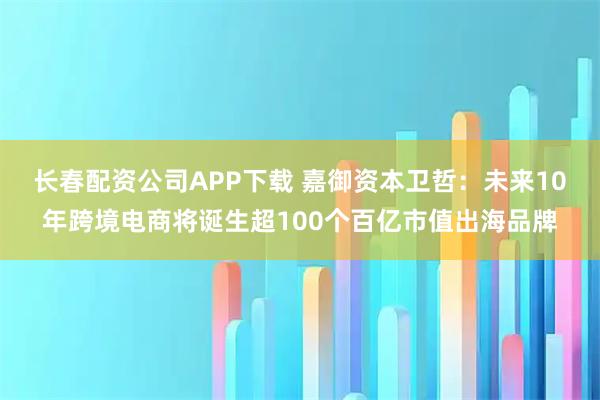 长春配资公司APP下载 嘉御资本卫哲：未来10年跨境电商将诞生超100个百亿市值出海品牌
