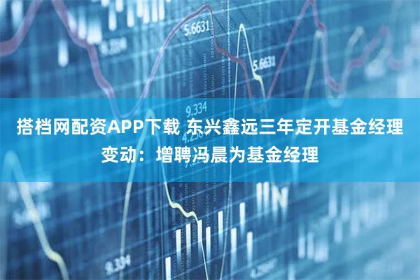 搭档网配资APP下载 东兴鑫远三年定开基金经理变动：增聘冯晨为基金经理