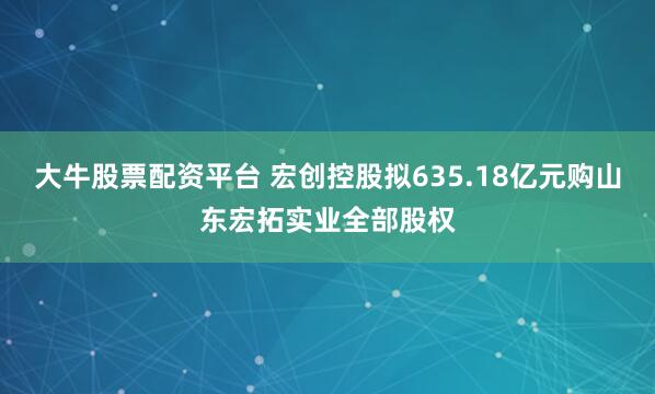 大牛股票配资平台 宏创控股拟635.18亿元购山东宏拓实业全部股权