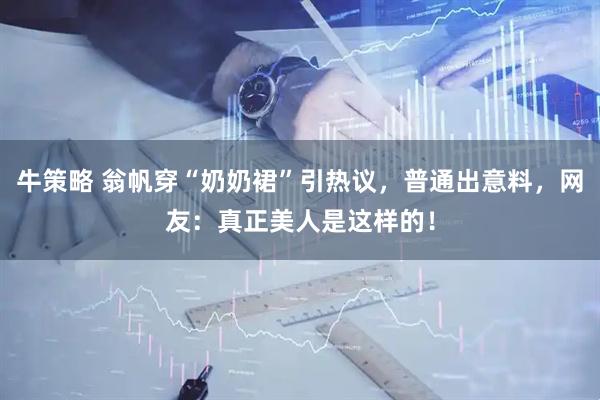 牛策略 翁帆穿“奶奶裙”引热议，普通出意料，网友：真正美人是这样的！