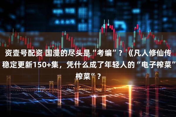 资壹号配资 国漫的尽头是“考编”？《凡人修仙传》稳定更新150+集，凭什么成了年轻人的“电子榨菜”？