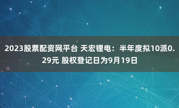 2023股票配资网平台 天宏锂电：半年度拟10派0.29元 股权登记日为9月19日