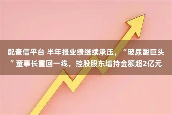 配查信平台 半年报业绩继续承压，“玻尿酸巨头”董事长重回一线，控股股东增持金额超2亿元