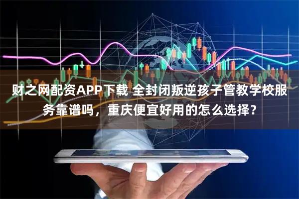 财之网配资APP下载 全封闭叛逆孩子管教学校服务靠谱吗，重庆便宜好用的怎么选择？