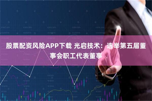 股票配资风险APP下载 光启技术：选举第五届董事会职工代表董事