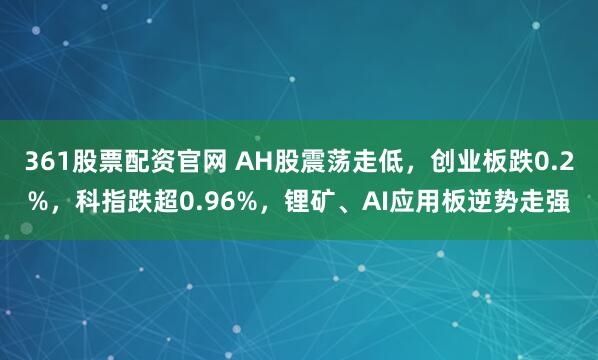 361股票配资官网 AH股震荡走低，创业板跌0.2%，科指跌超0.96%，锂矿、AI应用板逆势走强