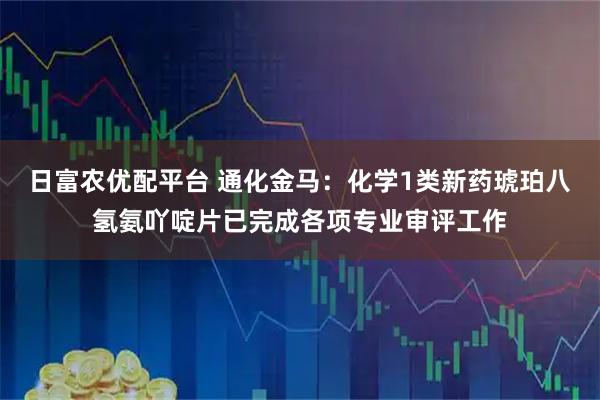日富农优配平台 通化金马：化学1类新药琥珀八氢氨吖啶片已完成各项专业审评工作