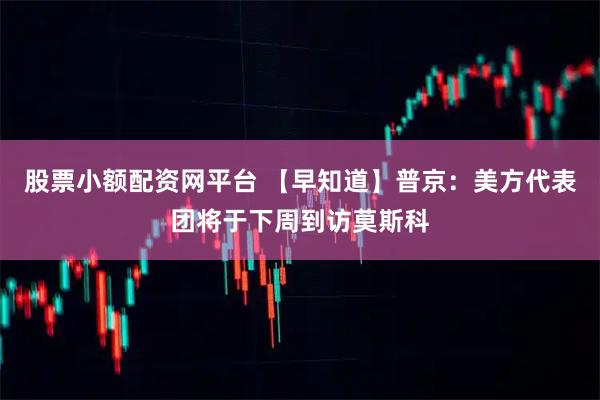 股票小额配资网平台 【早知道】普京：美方代表团将于下周到访莫斯科
