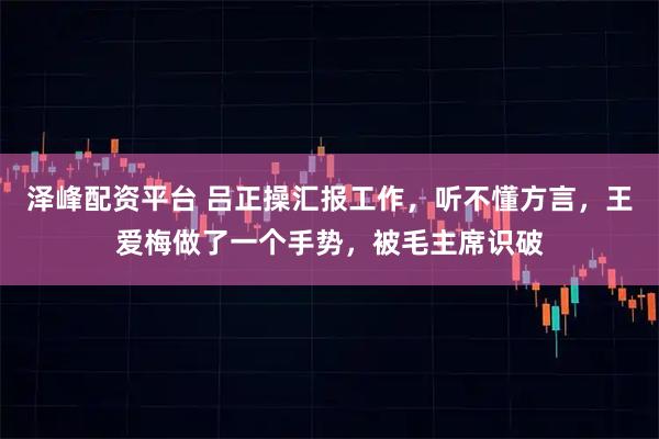 泽峰配资平台 吕正操汇报工作，听不懂方言，王爱梅做了一个手势，被毛主席识破
