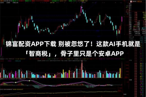 锦富配资APP下载 别被忽悠了！这款AI手机就是「智商税」，骨子里只是个安卓APP
