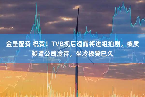 金呈配资 祝贺！TVB视后透露将进组拍剧，被质疑遭公司冷待，坐冷板凳已久