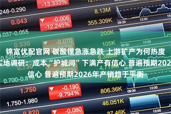 锦富优配官网 碳酸锂急涨急跌 上游扩产为何热度不减？每经记者实地调研：成本“护城河”下满产有信心 普遍预期2026年产销趋于平衡