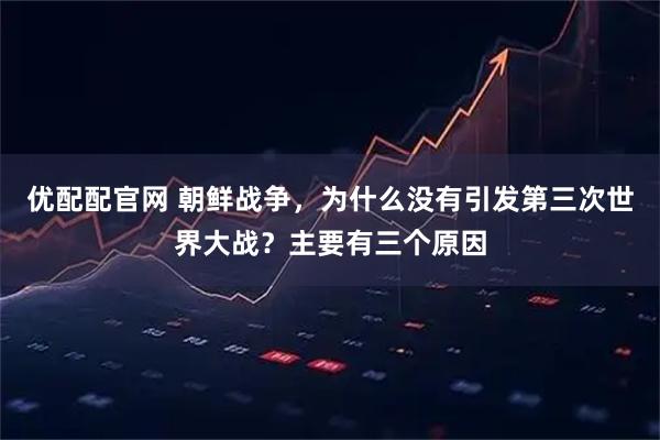 优配配官网 朝鲜战争，为什么没有引发第三次世界大战？主要有三个原因