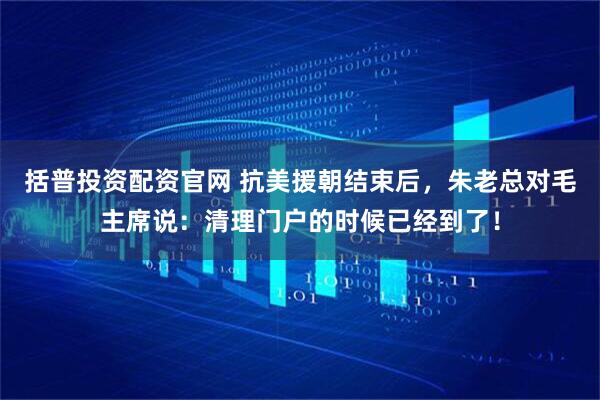 括普投资配资官网 抗美援朝结束后，朱老总对毛主席说：清理门户的时候已经到了！