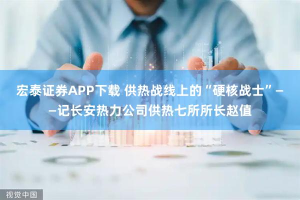宏泰证券APP下载 供热战线上的“硬核战士”——记长安热力公司供热七所所长赵值