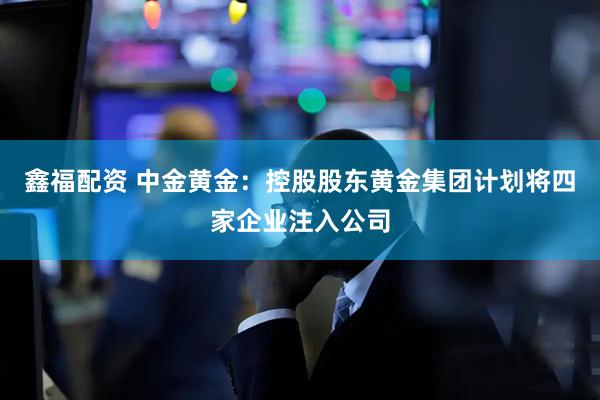 鑫福配资 中金黄金：控股股东黄金集团计划将四家企业注入公司