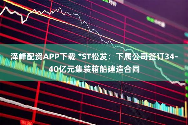 泽峰配资APP下载 *ST松发：下属公司签订34-40亿元集装箱船建造合同