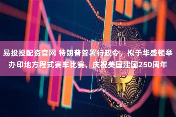 易投投配资官网 特朗普签署行政令，拟于华盛顿举办印地方程式赛车比赛，庆祝美国建国250周年