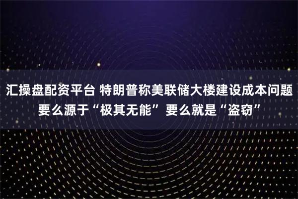 汇操盘配资平台 特朗普称美联储大楼建设成本问题要么源于“极其无能” 要么就是“盗窃”