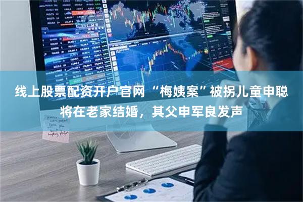 线上股票配资开户官网 “梅姨案”被拐儿童申聪将在老家结婚，其父申军良发声