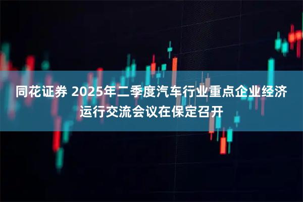 同花证券 2025年二季度汽车行业重点企业经济运行交流会议在保定召开