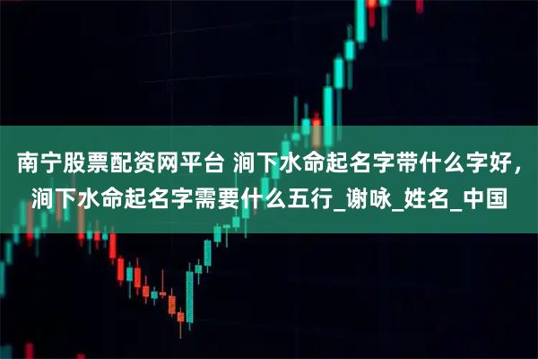 南宁股票配资网平台 涧下水命起名字带什么字好，涧下水命起名字需要什么五行_谢咏_姓名_中国