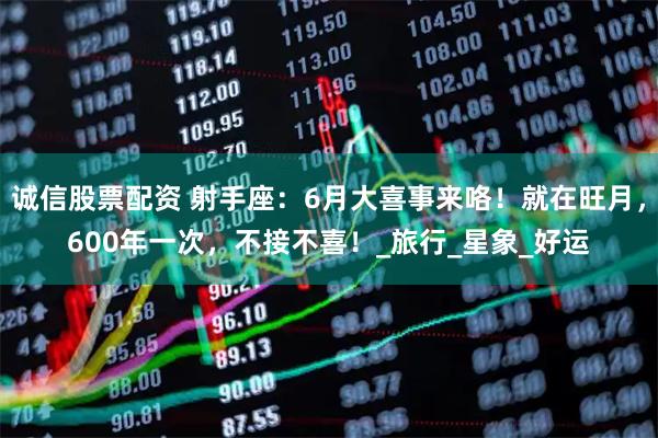 诚信股票配资 射手座：6月大喜事来咯！就在旺月，600年一次，不接不喜！_旅行_星象_好运