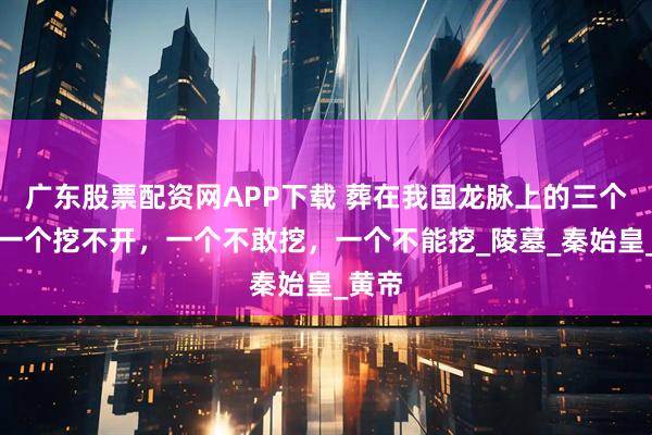 广东股票配资网APP下载 葬在我国龙脉上的三个人：一个挖不开，一个不敢挖，一个不能挖_陵墓_秦始皇_黄帝