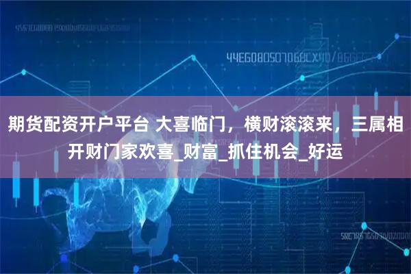 期货配资开户平台 大喜临门，横财滚滚来，三属相开财门家欢喜_财富_抓住机会_好运