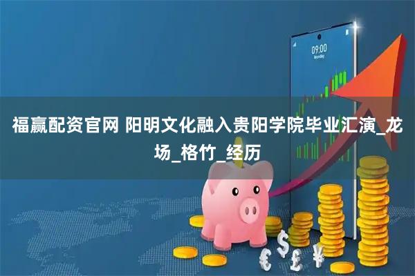 福赢配资官网 阳明文化融入贵阳学院毕业汇演_龙场_格竹_经历