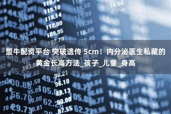 盟牛配资平台 突破遗传 5cm！内分泌医生私藏的黄金长高方法_孩子_儿童_身高