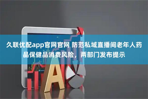 久联优配app官网官网 防范私域直播间老年人药品保健品消费风险,两部门发布提示