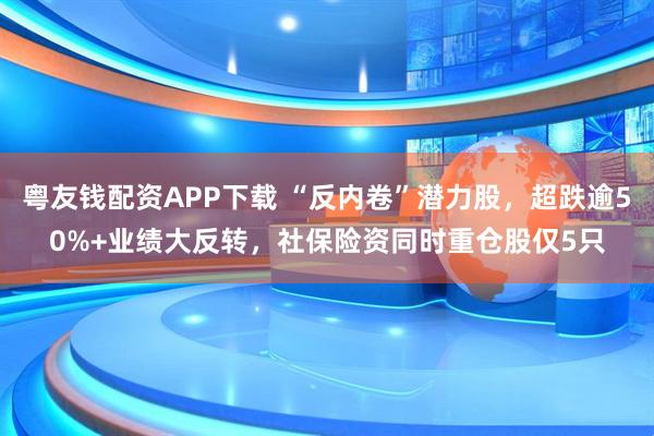 粤友钱配资APP下载 “反内卷”潜力股，超跌逾50%+业绩大反转，社保险资同时重仓股仅5只