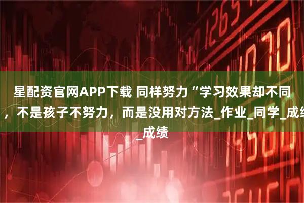 星配资官网APP下载 同样努力“学习效果却不同”，不是孩子不努力，而是没用对方法_作业_同学_成绩