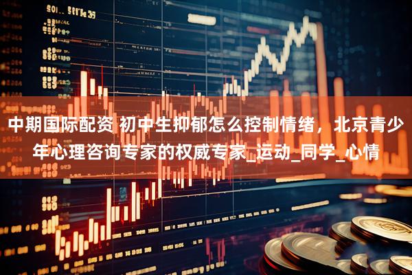 中期国际配资 初中生抑郁怎么控制情绪，北京青少年心理咨询专家的权威专家_运动_同学_心情
