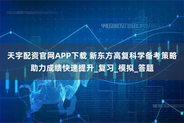 天宇配资官网APP下载 新东方高复科学备考策略助力成绩快速提升_复习_模拟_答题