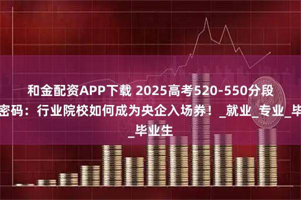 和金配资APP下载 2025高考520-550分段择校密码：行业院校如何成为央企入场券！_就业_专业_毕业生