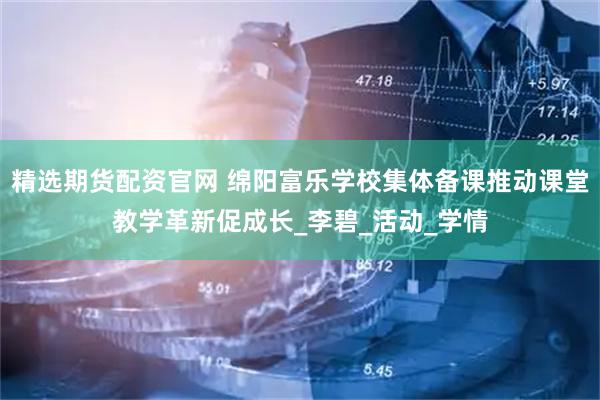 精选期货配资官网 绵阳富乐学校集体备课推动课堂教学革新促成长_李碧_活动_学情