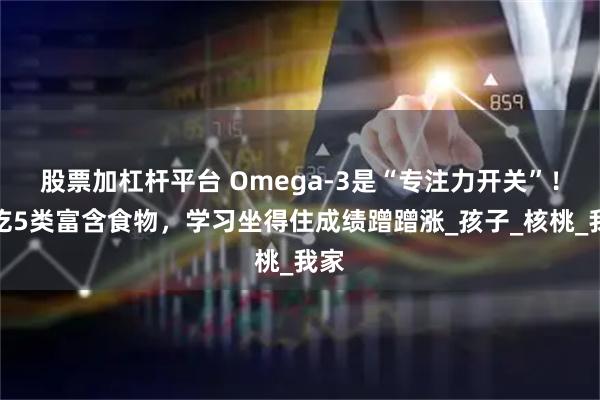 股票加杠杆平台 Omega-3是“专注力开关”！多吃5类富含食物，学习坐得住成绩蹭蹭涨_孩子_核桃_我家