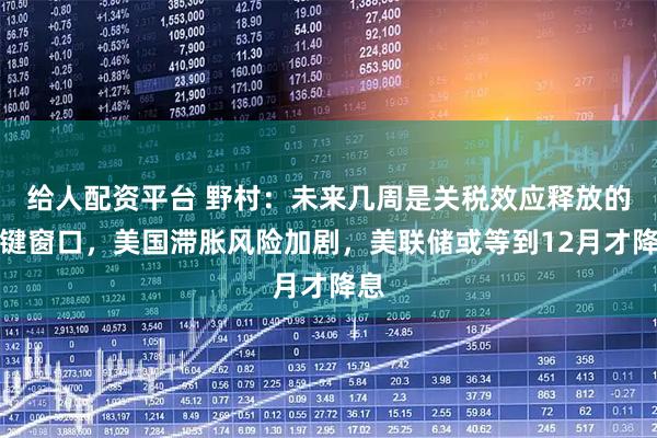 给人配资平台 野村：未来几周是关税效应释放的关键窗口，美国滞胀风险加剧，美联储或等到12月才降息