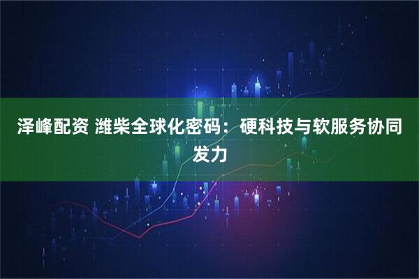 泽峰配资 潍柴全球化密码：硬科技与软服务协同发力