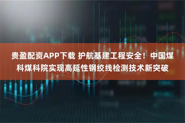 贵盈配资APP下载 护航基建工程安全！中国煤科煤科院实现高延性钢绞线检测技术新突破