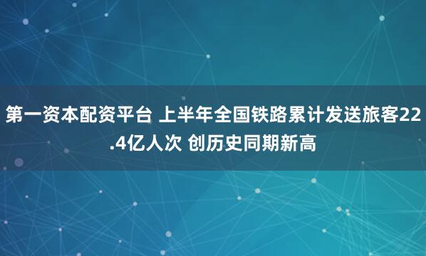 第一资本配资平台 上半年全国铁路累计发送旅客22.4亿人次 创历史同期新高
