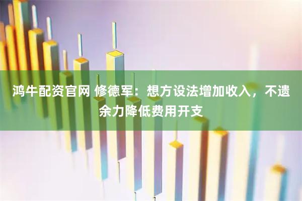 鸿牛配资官网 修德军：想方设法增加收入，不遗余力降低费用开支